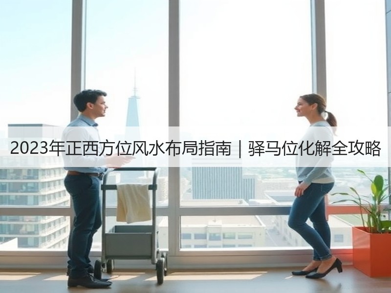 2023年正西方位风水布局指南｜驿马位化解全攻略
