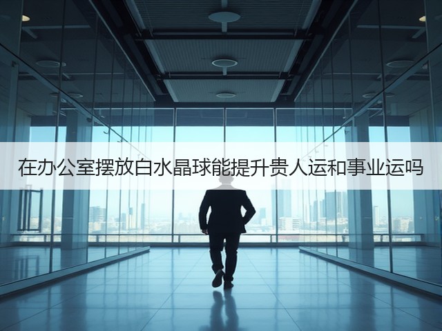 在办公室摆放白水晶球能提升贵人运和事业运吗(图3)