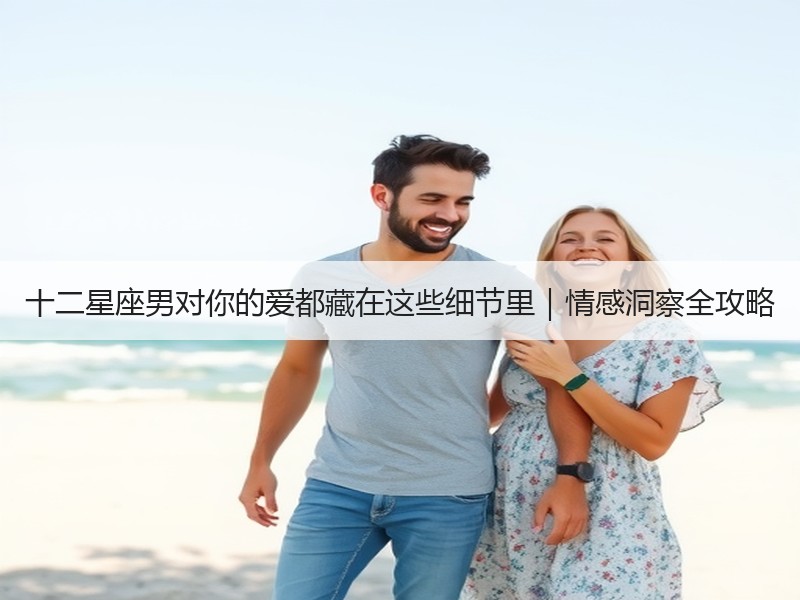 十二星座男对你的爱都藏在这些细节里｜情感洞察全攻略