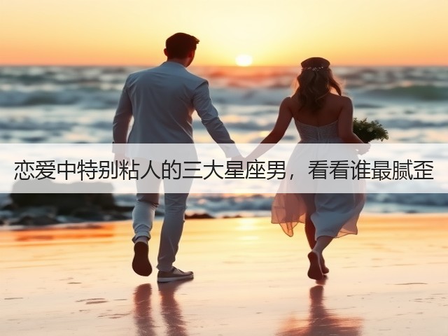 恋爱中特别粘人的三大星座男，看看谁最腻歪(图3)