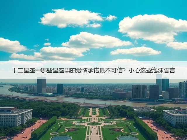 十二星座中哪些星座男的爱情承诺最不可信？小心这些泡沫誓言(图3)
