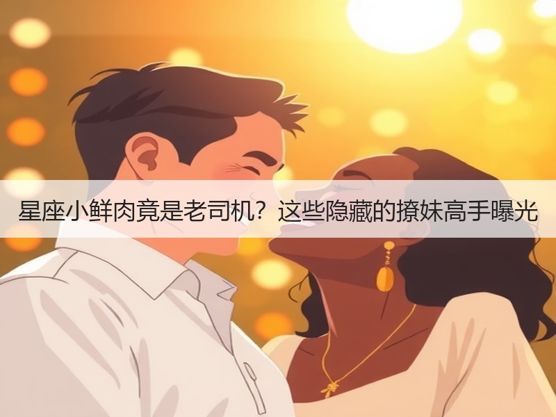 星座小鲜肉竟是老司机？这些隐藏的撩妹高手曝光