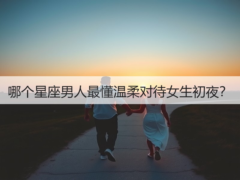 哪个星座男人最懂温柔对待女生初夜？